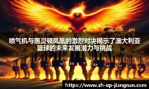 喷气机与惠灵顿凤凰的激烈对决揭示了澳大利亚篮球的未来发展潜力与挑战